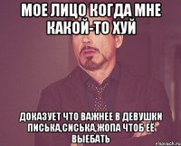 мое лицо когда мне какой-то хуй доказует что важнее в девушки писька,сиська,жопа чтоб её выебать