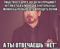 лицо твоего друга, когда он спрашивет нет ли у тебя близнецов, у которых бы можно было вырезать и продать почки а ты отвечаешь "нет"