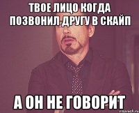 твое лицо когда позвонил другу в скайп а он не говорит