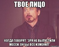 твое лицо когда говорят "зря не выпустили месси, он бы все изменил"