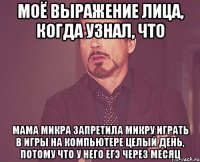 моё выражение лица, когда узнал, что мама микра запретила микру играть в игры на компьютере целый день, потому что у него егэ через месяц