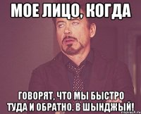 мое лицо, когда говорят, что мы быстро туда и обратно. в шынджый!