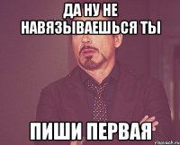 да ну не навязываешься ты пиши первая