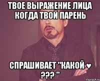 твое выражение лица когда твой парень спрашивает "какой ♥ ??? "