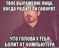 твое выражение лица, когда родители говорят, что голова у тебя болит от компьютера