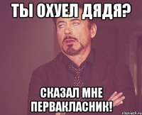 ты охуел дядя? сказал мне первакласник!