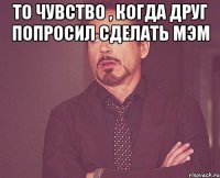 то чувство , когда друг попросил сделать мэм 