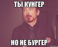 ты кунгер но не бургер