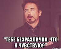  "тебе безразлично, что я чувствую?"