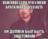 вам повеззло что у меня брата младшего нету он должен был быть энштейном