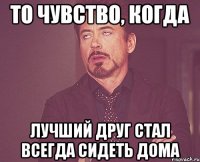 то чувство, когда лучший друг стал всегда сидеть дома