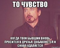 то чувство когда твой бывший вновь просится в друзья, добавляется и снова удаляется