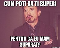 cum poti sa ti superi pentru ca eu mam suparat?