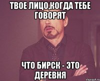 твое лицо,когда тебе говорят что бирск - это деревня