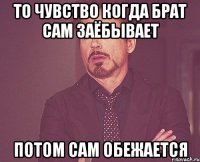 то чувство когда брат сам заёбывает потом сам обежается