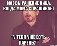 мое выражение лица, когда мама спрашивает "у тебя уже есть парень?"