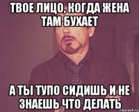 твое лицо, когда жена там бухает а ты тупо сидишь и не знаешь что делать