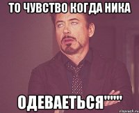 то чувство когда ника одеваеться"""