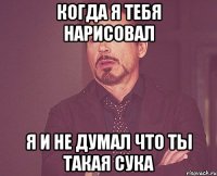 когда я тебя нарисовал я и не думал что ты такая сука