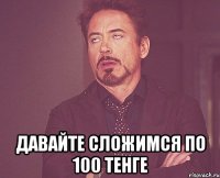  давайте сложимся по 100 тенге