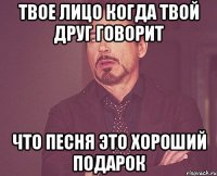 твое лицо когда твой друг говорит что песня это хороший подарок