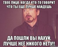 твое лицо, когда кто-то говорит что ты ещё лучше найдешь да пошли вы нахуй, лучше неё никого нету!!