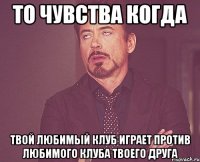 то чувства когда твой любимый клуб играет против любимого клуба твоего друга