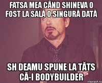 fatsa mea când shineva o fost la sală o singură dată sh deamu spune la tăts că-i bodybuilder