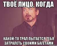 твоё лицо, когда какой-то трал пытается тебя затралеть своими багетами