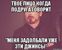 твое лицо когда подруга говорит "меня задолбали уже эти джинсы"