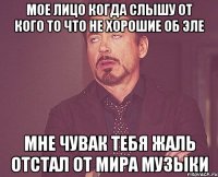 мое лицо когда слышу от кого то что не хорошие об эле мне чувак тебя жаль отстал от мира музыки