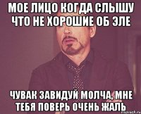 мое лицо когда слышу что не хорошие об эле чувак завидуй молча, мне тебя поверь очень жаль