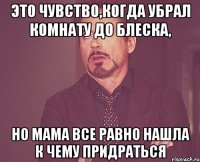 это чувство,когда убрал комнату до блеска, но мама все равно нашла к чему придраться