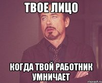 твое лицо когда твой работник умничает