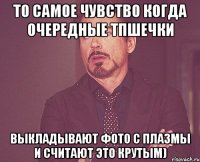 то самое чувство когда очередные тпшечки выкладывают фото с плазмы и считают это крутым)