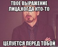 твое выражение лица,когда кто-то целуется перед тобой