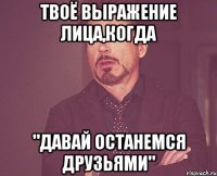 твоё выражение лица,когда "давай останемся друзьями"