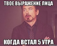 твое выражение лица когда встал 5 утра