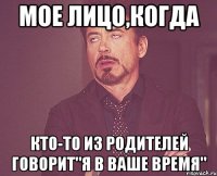 мое лицо,когда кто-то из родителей говорит"я в ваше время"