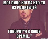 мое лицо,когда кто-то из родителей говорит"я в ваше время..."