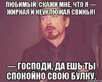 любимый, скажи мне, что я — жирная и неуклюжая свинья! — господи, да ешь ты спокойно свою булку.