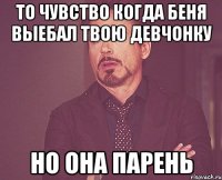 то чувство когда беня выебал твою девчонку но она парень