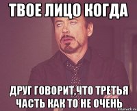 твое лицо когда друг говорит,что третья часть как то не очень