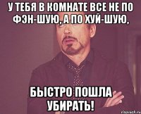 у тебя в комнате все не по фэн-шую, а по хуй-шую, быстро пошла убирать!