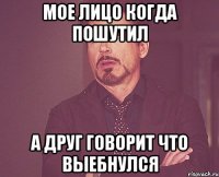 мое лицо когда пошутил а друг говорит что выебнулся