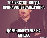 то чувство, когда ирина аалександровна доёбывает тебя на танцах