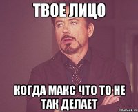 твое лицо когда макс что то не так делает