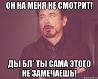 он на меня не смотрит! ды бл* ты сама этого не замечаешь!