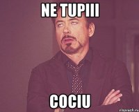 ne tupiii cociu