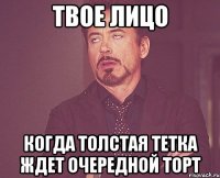 твое лицо когда толстая тетка ждет очередной торт